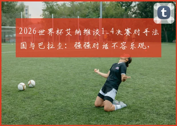 2026世界杯艾纳维谈1_4决赛对手法国与巴拉圭:强强对话不容乐观,战术分析及备战要点解读