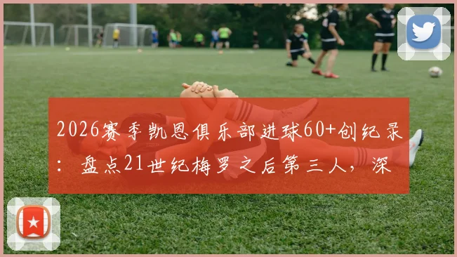 2026赛季凯恩俱乐部进球60+创纪录：盘点21世纪梅罗之后第三人，深度分析凯恩数据含金量