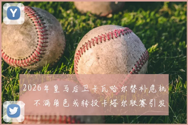 2026年皇马后卫卡瓦哈尔替补危机,不满角色或转投卡塔尔联赛引发连锁反应