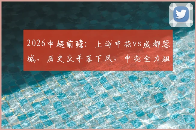 2026中超前瞻:上海申花vs成都蓉城,历史交手落下风,申花全力狙击取胜战术分析