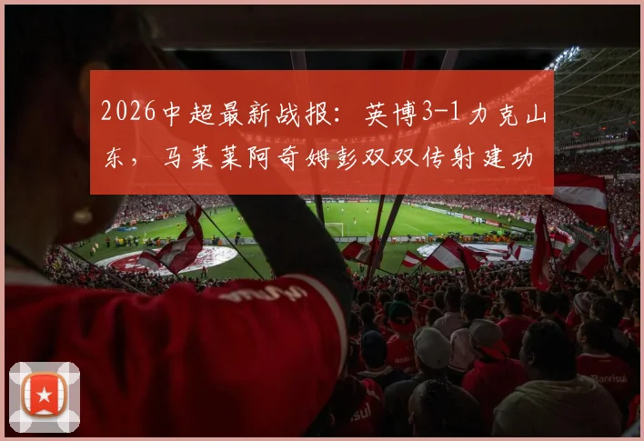 2026中超最新战报：英博3-1力克山东，马莱莱阿奇姆彭双双传射建功，附全场技术统计深度解析