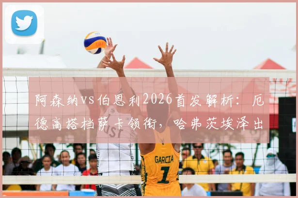 阿森纳vs伯恩利2026首发解析：厄德高搭档萨卡领衔，哈弗茨埃泽出战阵型预测