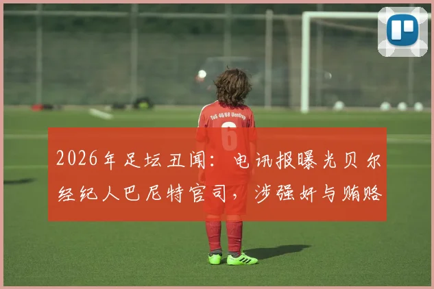 2026年足坛丑闻：电讯报曝光贝尔经纪人巴尼特官司，涉强奸与贿赂高管指控最新进展