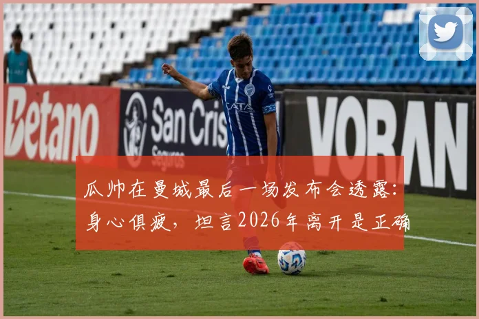 瓜帅在曼城最后一场发布会透露:身心俱疲,坦言2026年离开是正确选择