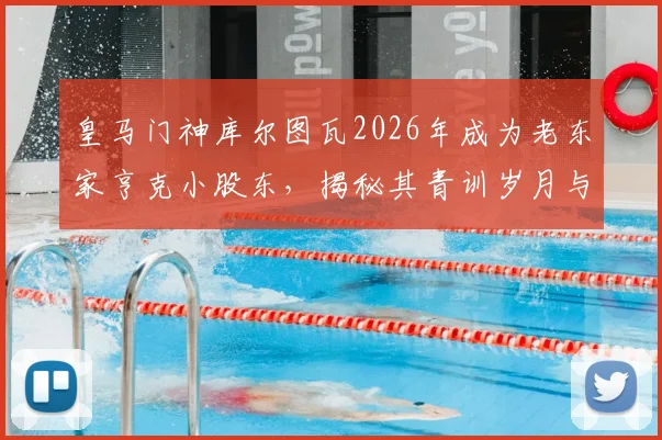 皇马门神库尔图瓦2026年成为老东家亨克小股东，揭秘其青训岁月与投资动机