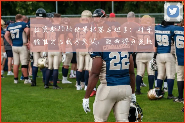 拉莫斯2026世界杯赛后坦言：对手精准打击我方失误，致命得分良机我们未能把握