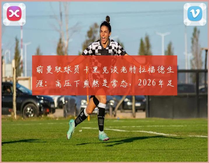 前曼联球员卡里克谈老特拉福德生涯:高压下煎熬是常态,2026年足坛球员普遍更依赖战术指令