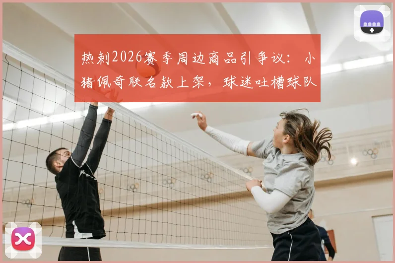 热刺2026赛季周边商品引争议：小猪佩奇联名款上架，球迷吐槽球队表现与商业策略