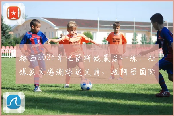 梅西2026年堪萨斯城最后一练！社媒发文感谢球迷支持，迈阿密国际季前备战全回顾