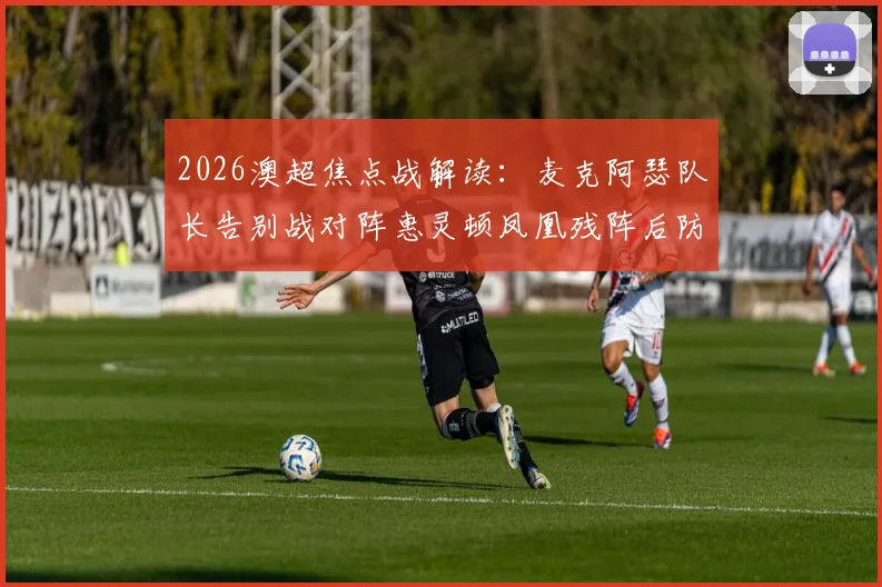 2026澳超焦点战解读：麦克阿瑟队长告别战对阵惠灵顿凤凰残阵后防，胜负手分析