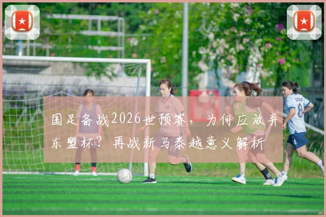 国足备战2026世预赛，为何应放弃东盟杯？再战新马泰越意义解析