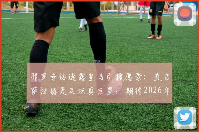 耶罗专访透露皇马引援愿景:直言萨拉赫是足坛真巨星,期待2026年看到他效力银河战舰
