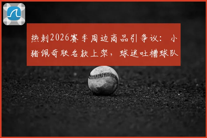 热刺2026赛季周边商品引争议:小猪佩奇联名款上架,球迷吐槽球队表现与商业策略