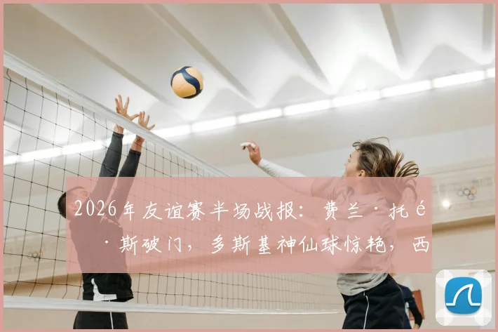 2026年友谊赛半场战报：费兰·托雷斯破门，多斯基神仙球惊艳，西班牙1-1暂平伊拉克