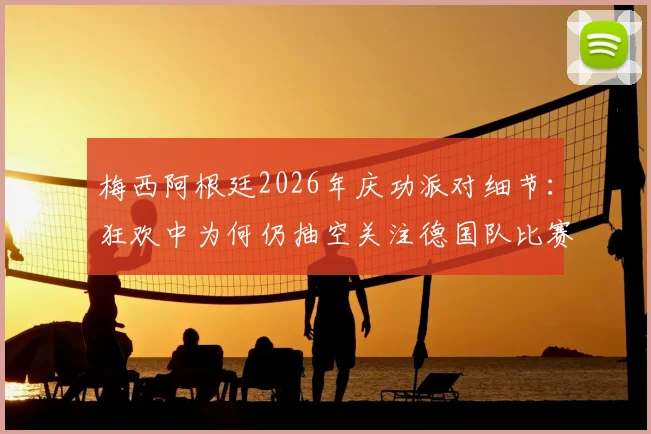 梅西阿根廷2026年庆功派对细节：狂欢中为何仍抽空关注德国队比赛？深层原因解析