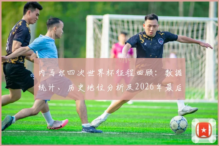 内马尔四次世界杯征程回顾：数据统计、历史地位分析及2026年最后机会展望，对比巴西传奇罗纳尔多