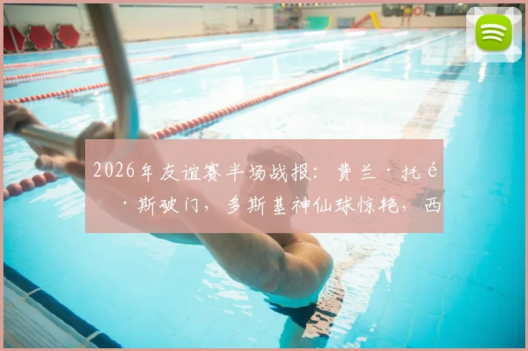 2026年友谊赛半场战报：费兰·托雷斯破门，多斯基神仙球惊艳，西班牙1-1暂平伊拉克