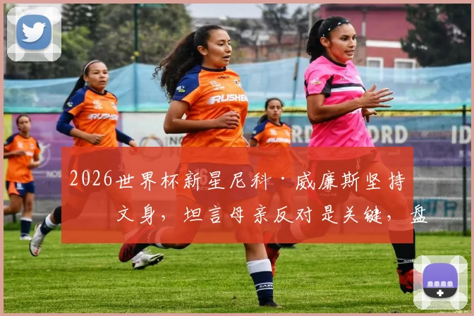 2026世界杯新星尼科·威廉斯坚持不文身,坦言母亲反对是关键,盘点足坛拒文身球星