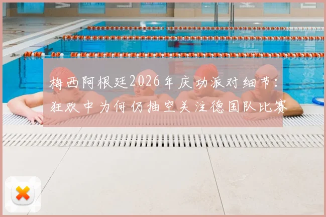 梅西阿根廷2026年庆功派对细节:狂欢中为何仍抽空关注德国队比赛?深层原因解析