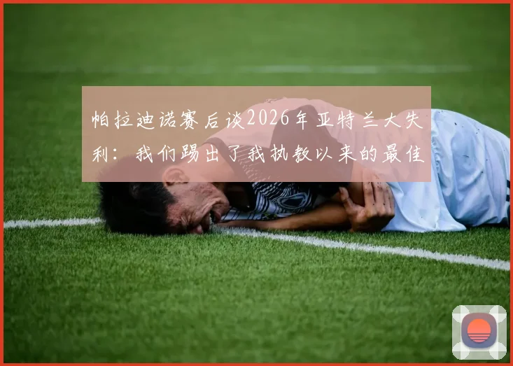 帕拉迪诺赛后谈2026年亚特兰大失利：我们踢出了我执教以来的最佳比赛，详解其战术布置与球员表现