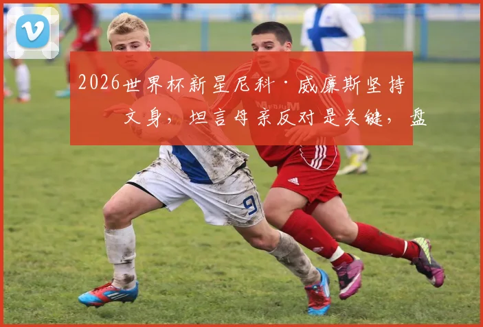 2026世界杯新星尼科·威廉斯坚持不文身，坦言母亲反对是关键，盘点足坛拒文身球星