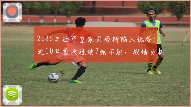 2026年西甲皇家贝蒂斯陷入低谷:近10年首次连续7轮不胜,战绩分析与球队前景解读