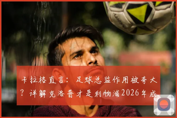 卡拉格直言:足球总监作用被夸大?详解克洛普才是利物浦2026年成功崛起的真正核心