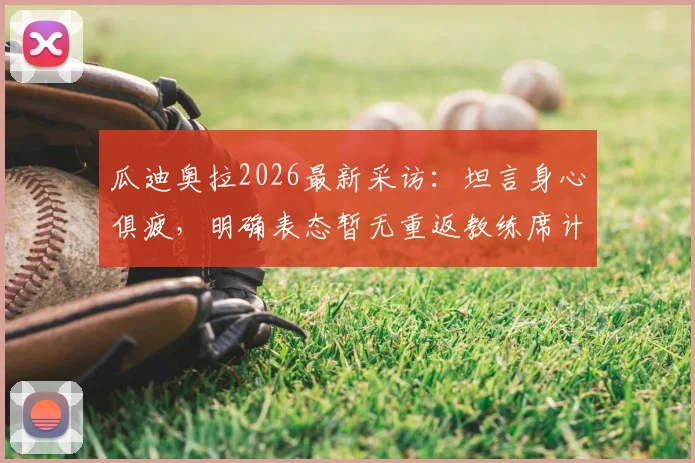 瓜迪奥拉2026最新采访：坦言身心俱疲，明确表态暂无重返教练席计划