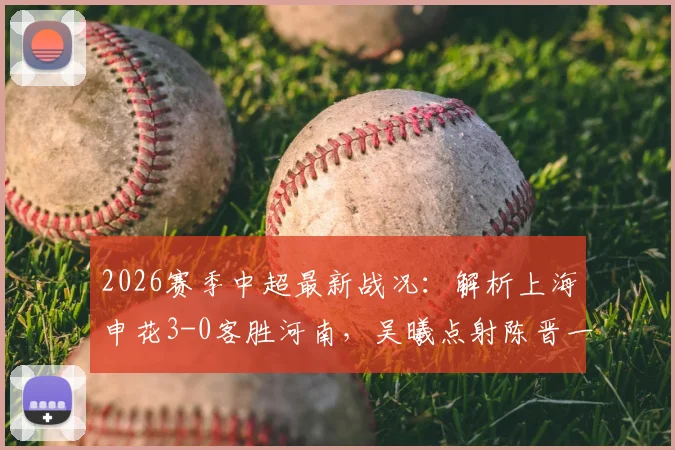 2026赛季中超最新战况：解析上海申花3-0客胜河南，吴曦点射陈晋一破门全过程