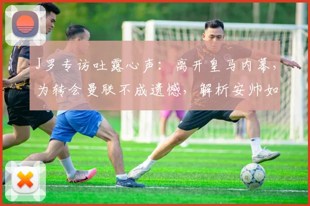 J罗专访吐露心声：离开皇马内幕，为转会曼联不成遗憾，解析安帅如何运作其加盟拜仁