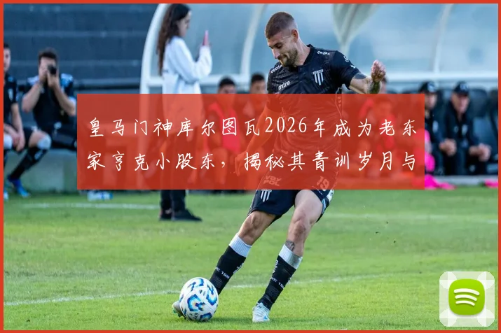 皇马门神库尔图瓦2026年成为老东家亨克小股东,揭秘其青训岁月与投资动机