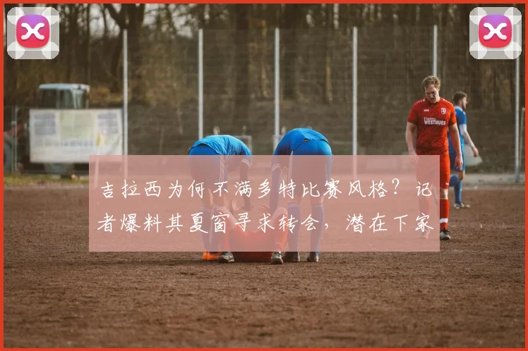 吉拉西为何不满多特比赛风格？记者爆料其夏窗寻求转会，潜在下家分析