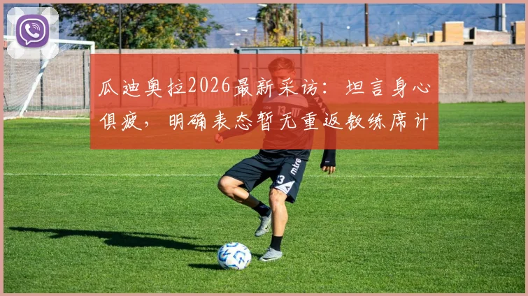 瓜迪奥拉2026最新采访：坦言身心俱疲，明确表态暂无重返教练席计划