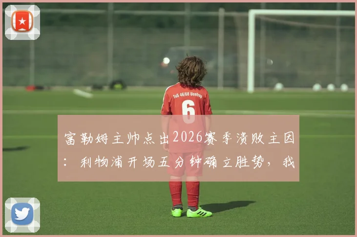 富勒姆主帅点出2026赛季溃败主因:利物浦开场五分钟确立胜势,我方侵略性严重不足的战术复盘