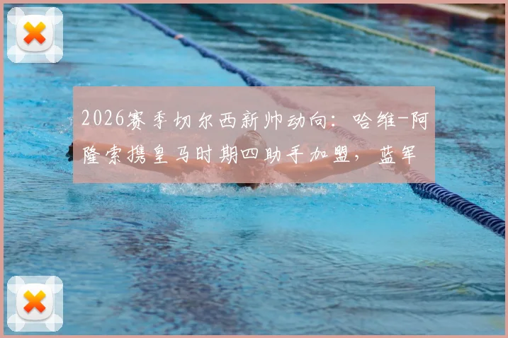 2026赛季切尔西新帅动向：哈维-阿隆索携皇马时期四助手加盟，蓝军临时主帅确认留用