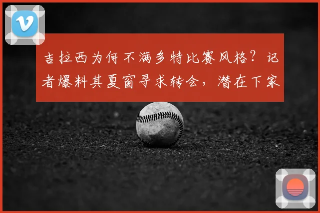 吉拉西为何不满多特比赛风格？记者爆料其夏窗寻求转会，潜在下家分析