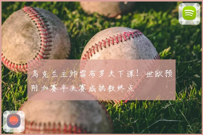 乌克兰主帅雷布罗夫下课!世欧预附加赛半决赛成执教终点