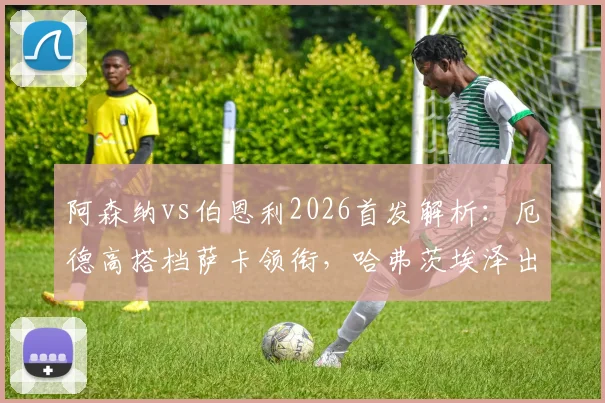 阿森纳vs伯恩利2026首发解析:厄德高搭档萨卡领衔,哈弗茨埃泽出战阵型预测