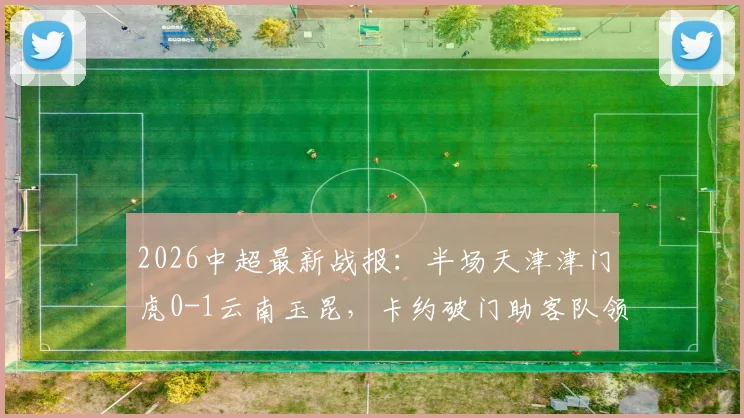 2026中超最新战报：半场天津津门虎0-1云南玉昆，卡约破门助客队领先，完整数据与回放分析