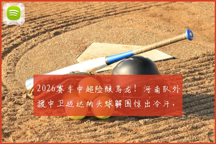 2026赛季中超险酿乌龙!河南队外援中卫迈达纳头球解围惊出冷汗,防守球员如何避免这类失误?
