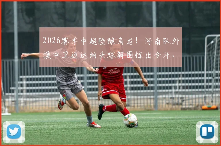 2026赛季中超险酿乌龙！河南队外援中卫迈达纳头球解围惊出冷汗，防守球员如何避免这类失误？