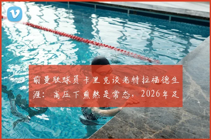 前曼联球员卡里克谈老特拉福德生涯：高压下煎熬是常态，2026年足坛球员普遍更依赖战术指令