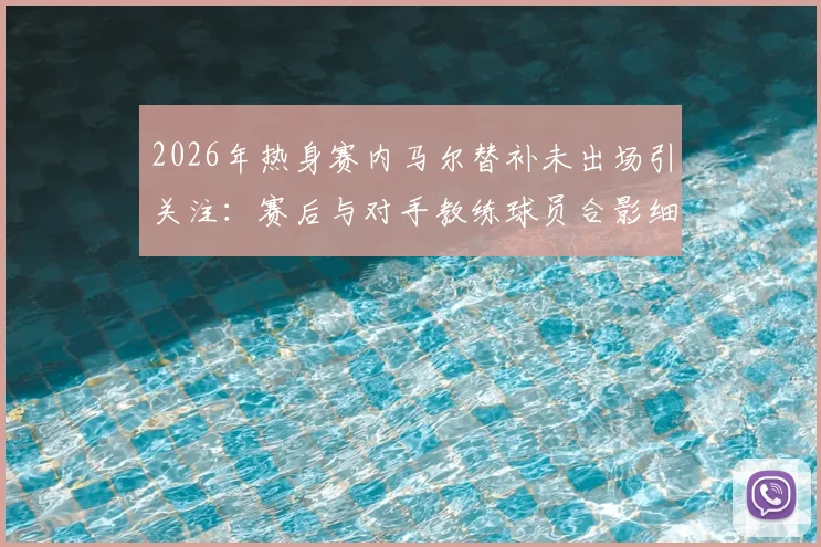 2026年热身赛内马尔替补未出场引关注:赛后与对手教练球员合影细节,背后原因几何?