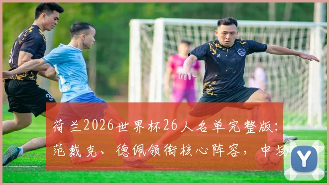 荷兰2026世界杯26人名单完整版:范戴克、德佩领衔核心阵容,中场德容前锋加克波强势入选