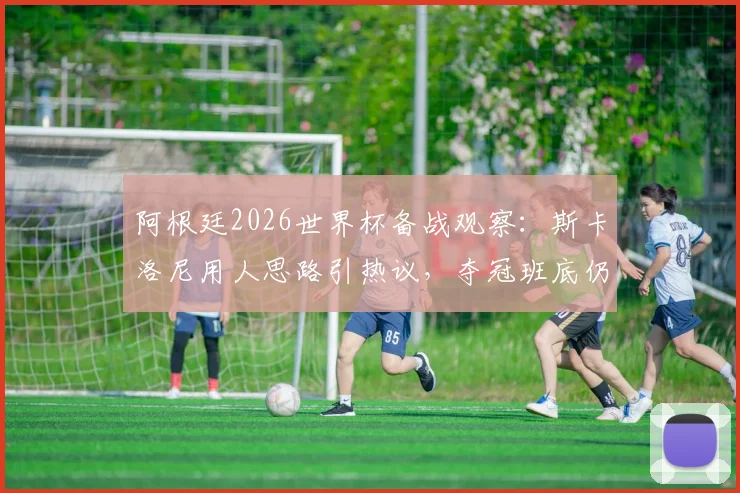 阿根廷2026世界杯备战观察：斯卡洛尼用人思路引热议，夺冠班底仍是核心，年轻球员面临挑战