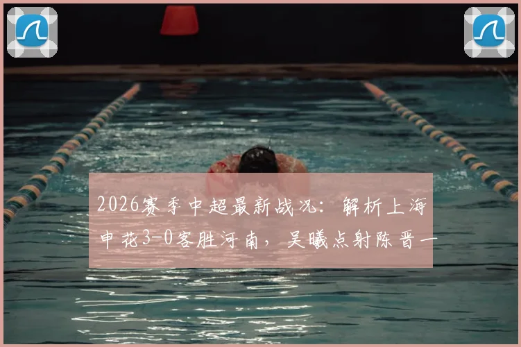 2026赛季中超最新战况:解析上海申花3-0客胜河南,吴曦点射陈晋一破门全过程