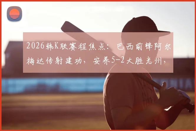 2026韩K联赛程焦点：巴西前锋阿尔梅达传射建功，安养5-2大胜光州，文敏瑞双响成徒劳