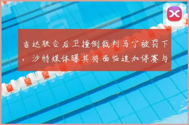 吉达联合后卫撞倒裁判马宁被罚下，沙特媒体曝其将面临追加停赛与重罚
