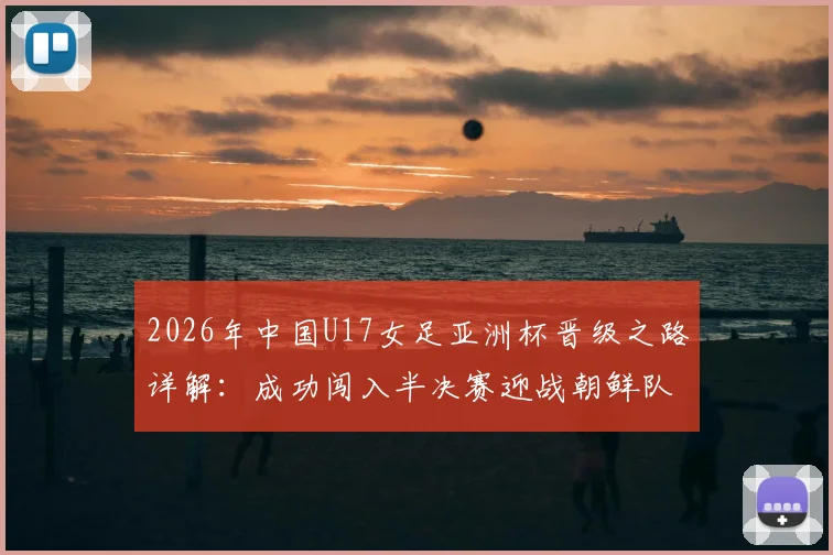 2026年中国U17女足亚洲杯晋级之路详解:成功闯入半决赛迎战朝鲜队,并锁定世少赛资格