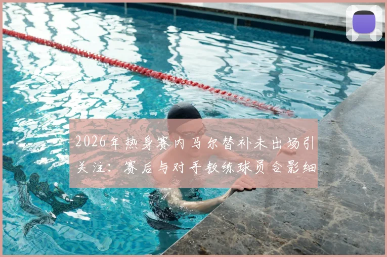 2026年热身赛内马尔替补未出场引关注：赛后与对手教练球员合影细节，背后原因几何？